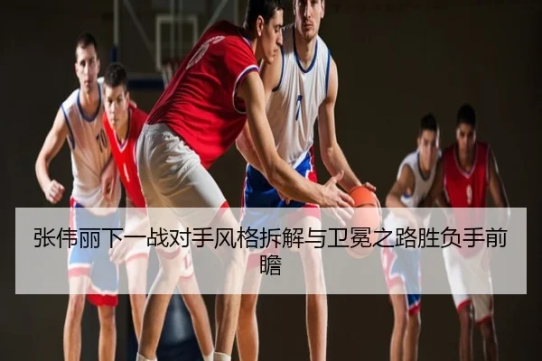 张伟丽下一战对手风格拆解与卫冕之路胜负手前瞻
