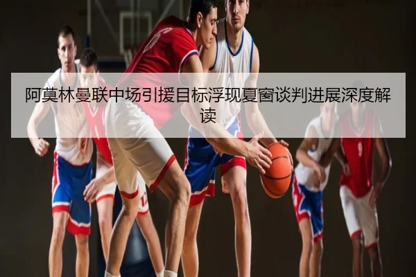 阿莫林曼联中场引援目标浮现夏窗谈判进展深度解读